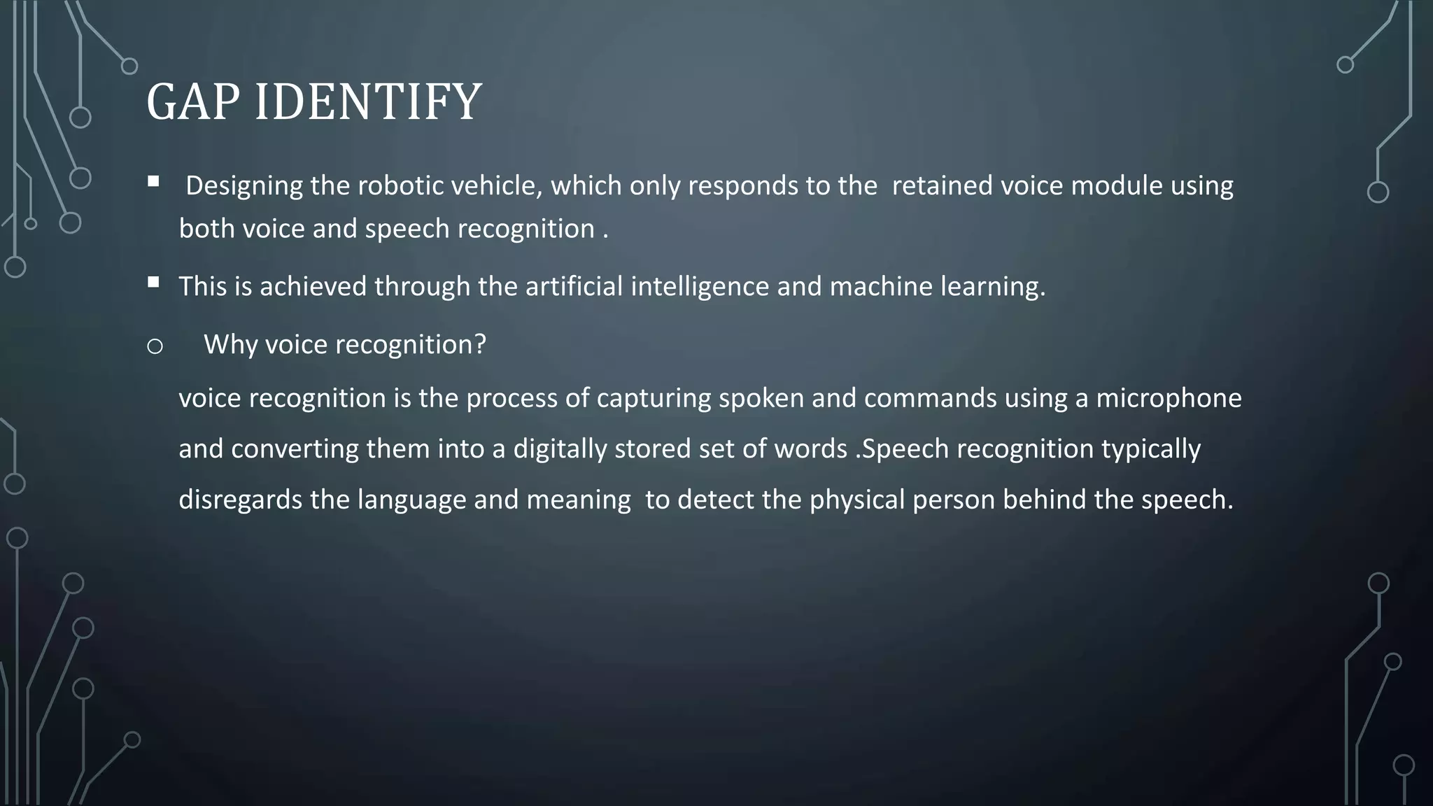 GAP IDENTIFY
 Designing the robotic vehicle, which only responds to the retained voice module using
both voice and speech recognition .
 This is achieved through the artificial intelligence and machine learning.
o Why voice recognition?
voice recognition is the process of capturing spoken and commands using a microphone
and converting them into a digitally stored set of words .Speech recognition typically
disregards the language and meaning to detect the physical person behind the speech.
 