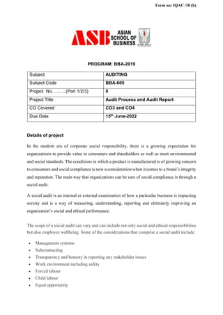 Form no: IQAC /10 (b)
PROGRAM: BBA-2019
Subject AUDITING
Subject Code BBA-605
Project No. ……..(Part 1/2/3) II
Project Title Audit Process and Audit Report
CO Covered CO3 and CO4
Due Date 15th June-2022
Details of project
In the modern era of corporate social responsibility, there is a growing expectation for
organizations to provide value to consumers and shareholders as well as meet environmental
and social standards. The conditions in which a product is manufactured is of growing concern
to consumers and social compliance is now a consideration when it comes to a brand’s integrity
and reputation. The main way that organizations can be sure of social compliance is through a
social audit.
A social audit is an internal or external examination of how a particular business is impacting
society and is a way of measuring, understanding, reporting and ultimately improving an
organization’s social and ethical performance.
The scope of a social audit can vary and can include not only social and ethical responsibilities
but also employee wellbeing. Some of the considerations that comprise a social audit include:
 Management systems
 Subcontracting
 Transparency and honesty in reporting any stakeholder issues
 Work environment including safety
 Forced labour
 Child labour
 Equal opportunity
 