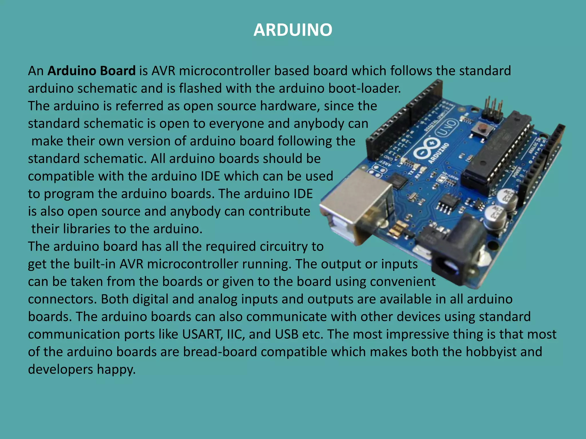 ARDUINO
An Arduino Board is AVR microcontroller based board which follows the standard
arduino schematic and is flashed with the arduino boot-loader.
The arduino is referred as open source hardware, since the
standard schematic is open to everyone and anybody can
make their own version of arduino board following the
standard schematic. All arduino boards should be
compatible with the arduino IDE which can be used
to program the arduino boards. The arduino IDE
is also open source and anybody can contribute
their libraries to the arduino.
The arduino board has all the required circuitry to
get the built-in AVR microcontroller running. The output or inputs
can be taken from the boards or given to the board using convenient
connectors. Both digital and analog inputs and outputs are available in all arduino
boards. The arduino boards can also communicate with other devices using standard
communication ports like USART, IIC, and USB etc. The most impressive thing is that most
of the arduino boards are bread-board compatible which makes both the hobbyist and
developers happy.
 