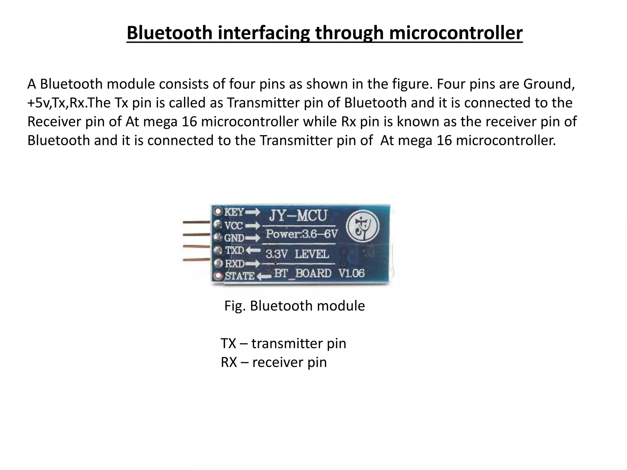 Bluetooth interfacing through microcontroller
A Bluetooth module consists of four pins as shown in the figure. Four pins are Ground,
+5v,Tx,Rx.The Tx pin is called as Transmitter pin of Bluetooth and it is connected to the
Receiver pin of At mega 16 microcontroller while Rx pin is known as the receiver pin of
Bluetooth and it is connected to the Transmitter pin of At mega 16 microcontroller.
Fig. Bluetooth module
TX – transmitter pin
RX – receiver pin
 