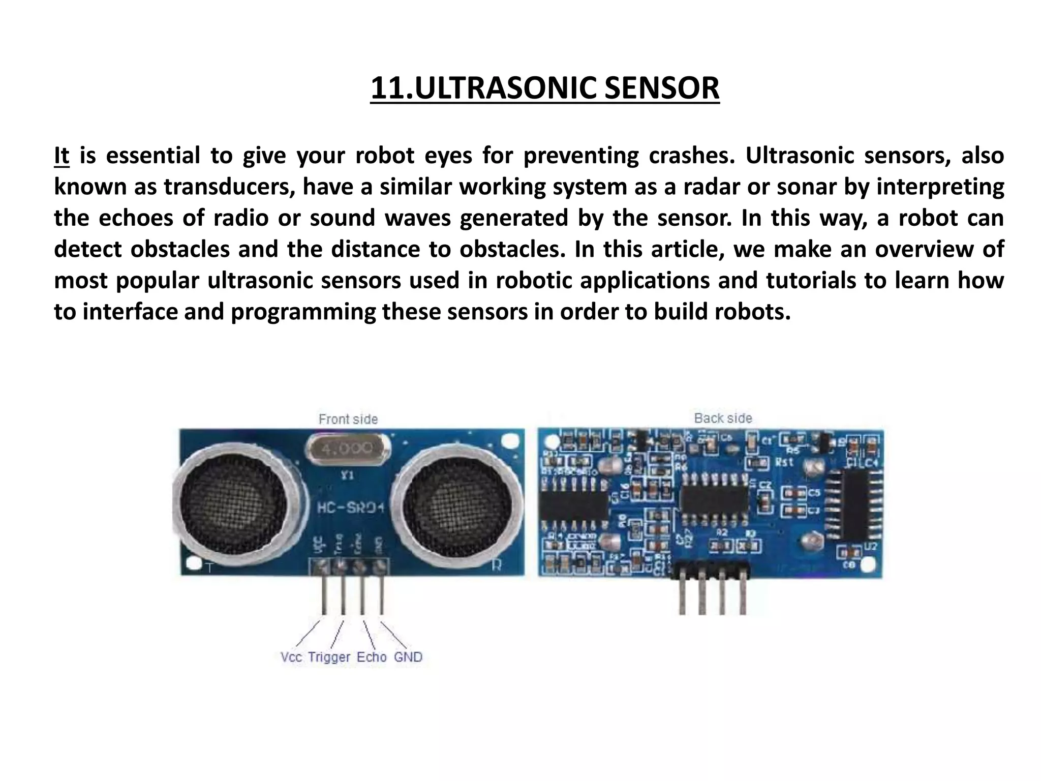 11.ULTRASONIC SENSOR
It is essential to give your robot eyes for preventing crashes. Ultrasonic sensors, also
known as transducers, have a similar working system as a radar or sonar by interpreting
the echoes of radio or sound waves generated by the sensor. In this way, a robot can
detect obstacles and the distance to obstacles. In this article, we make an overview of
most popular ultrasonic sensors used in robotic applications and tutorials to learn how
to interface and programming these sensors in order to build robots.
 