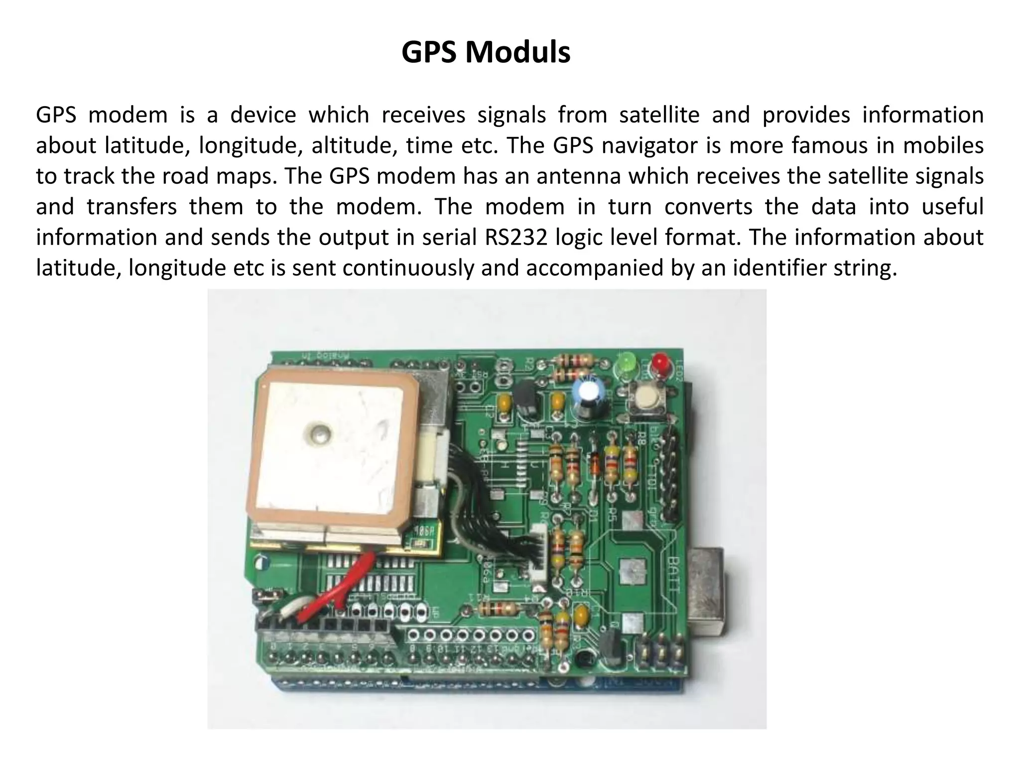 GPS Moduls
GPS modem is a device which receives signals from satellite and provides information
about latitude, longitude, altitude, time etc. The GPS navigator is more famous in mobiles
to track the road maps. The GPS modem has an antenna which receives the satellite signals
and transfers them to the modem. The modem in turn converts the data into useful
information and sends the output in serial RS232 logic level format. The information about
latitude, longitude etc is sent continuously and accompanied by an identifier string.
 