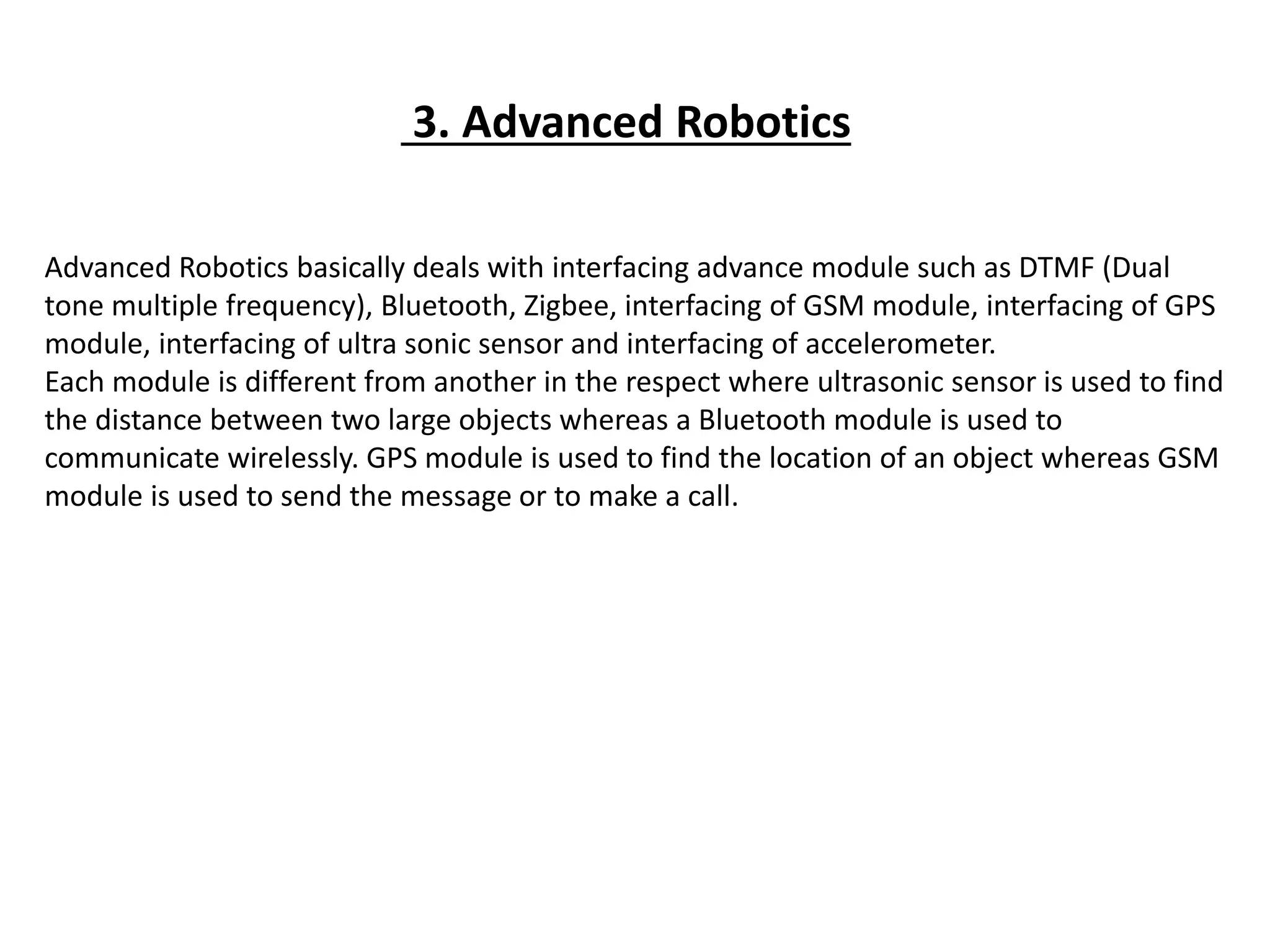 3. Advanced Robotics
Advanced Robotics basically deals with interfacing advance module such as DTMF (Dual
tone multiple frequency), Bluetooth, Zigbee, interfacing of GSM module, interfacing of GPS
module, interfacing of ultra sonic sensor and interfacing of accelerometer.
Each module is different from another in the respect where ultrasonic sensor is used to find
the distance between two large objects whereas a Bluetooth module is used to
communicate wirelessly. GPS module is used to find the location of an object whereas GSM
module is used to send the message or to make a call.
 