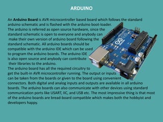 ARDUINO
An Arduino Board is AVR microcontroller based board which follows the standard
arduino schematic and is flashed with the arduino boot-loader.
The arduino is referred as open source hardware, since the
standard schematic is open to everyone and anybody can
make their own version of arduino board following the
standard schematic. All arduino boards should be
compatible with the arduino IDE which can be used
to program the arduino boards. The arduino IDE
is also open source and anybody can contribute
their libraries to the arduino.
The arduino board has all the required circuitry to
get the built-in AVR microcontroller running. The output or inputs
can be taken from the boards or given to the board using convenient
connectors. Both digital and analog inputs and outputs are available in all arduino
boards. The arduino boards can also communicate with other devices using standard
communication ports like USART, IIC, and USB etc. The most impressive thing is that most
of the arduino boards are bread-board compatible which makes both the hobbyist and
developers happy.
 