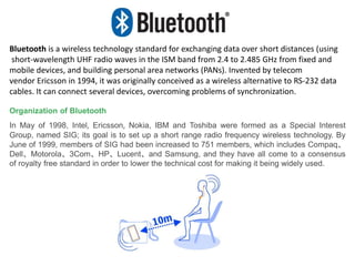 Bluetooth is a wireless technology standard for exchanging data over short distances (using
short-wavelength UHF radio waves in the ISM band from 2.4 to 2.485 GHz from fixed and
mobile devices, and building personal area networks (PANs). Invented by telecom
vendor Ericsson in 1994, it was originally conceived as a wireless alternative to RS-232 data
cables. It can connect several devices, overcoming problems of synchronization.
Organization of Bluetooth
In May of 1998, Intel, Ericsson, Nokia, IBM and Toshiba were formed as a Special Interest
Group, named SIG; its goal is to set up a short range radio frequency wireless technology. By
June of 1999, members of SIG had been increased to 751 members, which includes Compaq、
Dell、Motorola、3Com、HP、Lucent、and Samsung, and they have all come to a consensus
of royalty free standard in order to lower the technical cost for making it being widely used.
 