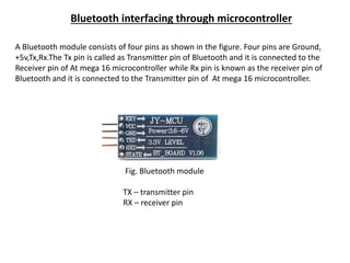 Bluetooth interfacing through microcontroller
A Bluetooth module consists of four pins as shown in the figure. Four pins are Ground,
+5v,Tx,Rx.The Tx pin is called as Transmitter pin of Bluetooth and it is connected to the
Receiver pin of At mega 16 microcontroller while Rx pin is known as the receiver pin of
Bluetooth and it is connected to the Transmitter pin of At mega 16 microcontroller.
Fig. Bluetooth module
TX – transmitter pin
RX – receiver pin
 