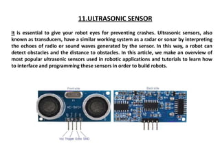 11.ULTRASONIC SENSOR
It is essential to give your robot eyes for preventing crashes. Ultrasonic sensors, also
known as transducers, have a similar working system as a radar or sonar by interpreting
the echoes of radio or sound waves generated by the sensor. In this way, a robot can
detect obstacles and the distance to obstacles. In this article, we make an overview of
most popular ultrasonic sensors used in robotic applications and tutorials to learn how
to interface and programming these sensors in order to build robots.
 
