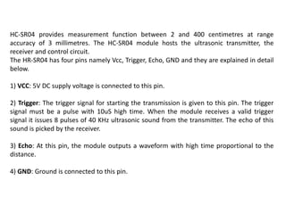 HC-SR04 provides measurement function between 2 and 400 centimetres at range
accuracy of 3 millimetres. The HC-SR04 module hosts the ultrasonic transmitter, the
receiver and control circuit.
The HR-SR04 has four pins namely Vcc, Trigger, Echo, GND and they are explained in detail
below.
1) VCC: 5V DC supply voltage is connected to this pin.
2) Trigger: The trigger signal for starting the transmission is given to this pin. The trigger
signal must be a pulse with 10uS high time. When the module receives a valid trigger
signal it issues 8 pulses of 40 KHz ultrasonic sound from the transmitter. The echo of this
sound is picked by the receiver.
3) Echo: At this pin, the module outputs a waveform with high time proportional to the
distance.
4) GND: Ground is connected to this pin.
 