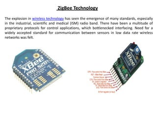 ZigBee Technology
The explosion in wireless technology has seen the emergence of many standards, especially
in the industrial, scientific and medical (ISM) radio band. There have been a multitude of
proprietary protocols for control applications, which bottlenecked interfacing. Need for a
widely accepted standard for communication between sensors in low data rate wireless
networks was felt.
 