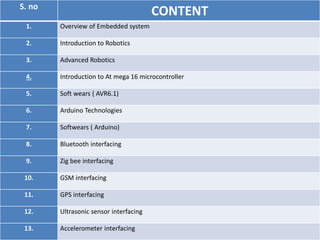 S. no
1. Overview of Embedded system
2. Introduction to Robotics
3. Advanced Robotics
4. Introduction to At mega 16 microcontroller
5. Soft wears ( AVR6.1)
6. Arduino Technologies
7. Softwears ( Arduino)
8. Bluetooth interfacing
9. Zig bee interfacing
10. GSM interfacing
11. GPS interfacing
12. Ultrasonic sensor interfacing
13. Accelerometer interfacing
CONTENT
 