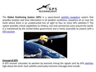 The Global Positioning System (GPS) is a space-based satellite navigation system that
provides location and time information in all weather conditions, anywhere on or near the
Earth where there is an unobstructed line of sight to four or more GPS satellites.[1] The
system provides critical capabilities to military, civil and commercial users around the world.
It is maintained by the United States government and is freely accessible to anyone with a
GPS receiver.
Concept of GPS
A GPS receiver calculates its position by precisely timing the signals sent by GPS satellites
high above the Earth. Each satellite continually transmits messages that include:
 