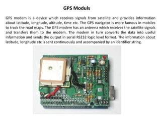 GPS Moduls
GPS modem is a device which receives signals from satellite and provides information
about latitude, longitude, altitude, time etc. The GPS navigator is more famous in mobiles
to track the road maps. The GPS modem has an antenna which receives the satellite signals
and transfers them to the modem. The modem in turn converts the data into useful
information and sends the output in serial RS232 logic level format. The information about
latitude, longitude etc is sent continuously and accompanied by an identifier string.
 