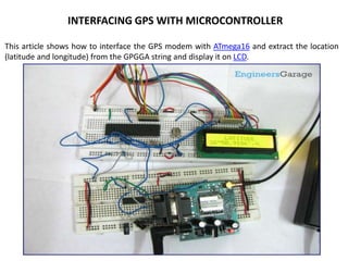 This article shows how to interface the GPS modem with ATmega16 and extract the location
(latitude and longitude) from the GPGGA string and display it on LCD.
INTERFACING GPS WITH MICROCONTROLLER
 