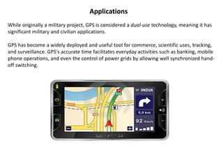 Applications
While originally a military project, GPS is considered a dual-use technology, meaning it has
significant military and civilian applications.
GPS has become a widely deployed and useful tool for commerce, scientific uses, tracking,
and surveillance. GPS's accurate time facilitates everyday activities such as banking, mobile
phone operations, and even the control of power grids by allowing well synchronized hand-
off switching.
 