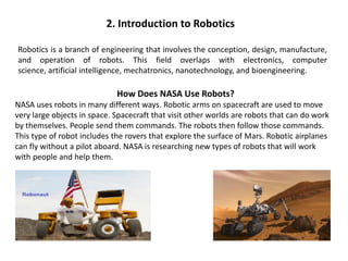 2. Introduction to Robotics
Robotics is a branch of engineering that involves the conception, design, manufacture,
and operation of robots. This field overlaps with electronics, computer
science, artificial intelligence, mechatronics, nanotechnology, and bioengineering.
How Does NASA Use Robots?
NASA uses robots in many different ways. Robotic arms on spacecraft are used to move
very large objects in space. Spacecraft that visit other worlds are robots that can do work
by themselves. People send them commands. The robots then follow those commands.
This type of robot includes the rovers that explore the surface of Mars. Robotic airplanes
can fly without a pilot aboard. NASA is researching new types of robots that will work
with people and help them.
 