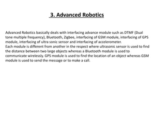 3. Advanced Robotics
Advanced Robotics basically deals with interfacing advance module such as DTMF (Dual
tone multiple frequency), Bluetooth, Zigbee, interfacing of GSM module, interfacing of GPS
module, interfacing of ultra sonic sensor and interfacing of accelerometer.
Each module is different from another in the respect where ultrasonic sensor is used to find
the distance between two large objects whereas a Bluetooth module is used to
communicate wirelessly. GPS module is used to find the location of an object whereas GSM
module is used to send the message or to make a call.
 
