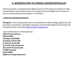 4. INTRODUCTION TO ATMEGA MICROCONTROLLER
A Microcontroller is a programmable digital processor with necessary peripherals. Both
microcontrollers and microprocessors are complex sequential digital circuits meant to
carry out job according to the program / instructions.
ATMEGA16 MICROCONTROLLER:
ATmega16 is an 8-bit high performance microcontroller of Atmel’s Mega AVR family with
low power consumption. Atmega16 is based on enhanced RISC (Reduced Instruction Set
Computing, Know more about RISC and CISC Architecture)
Some of the features of Atmega16 are:
16KB of Flash memory
1KB of SRAM
512 Bytes of EEPROM
Available in 40-Pin DIP
8- Channel 10-bit ADC
Two 8-bit Timers/Counters
One 16-bit Timer/Counter
4 PWM Channels
Serial USART
Digital to Analog Comparator
 
