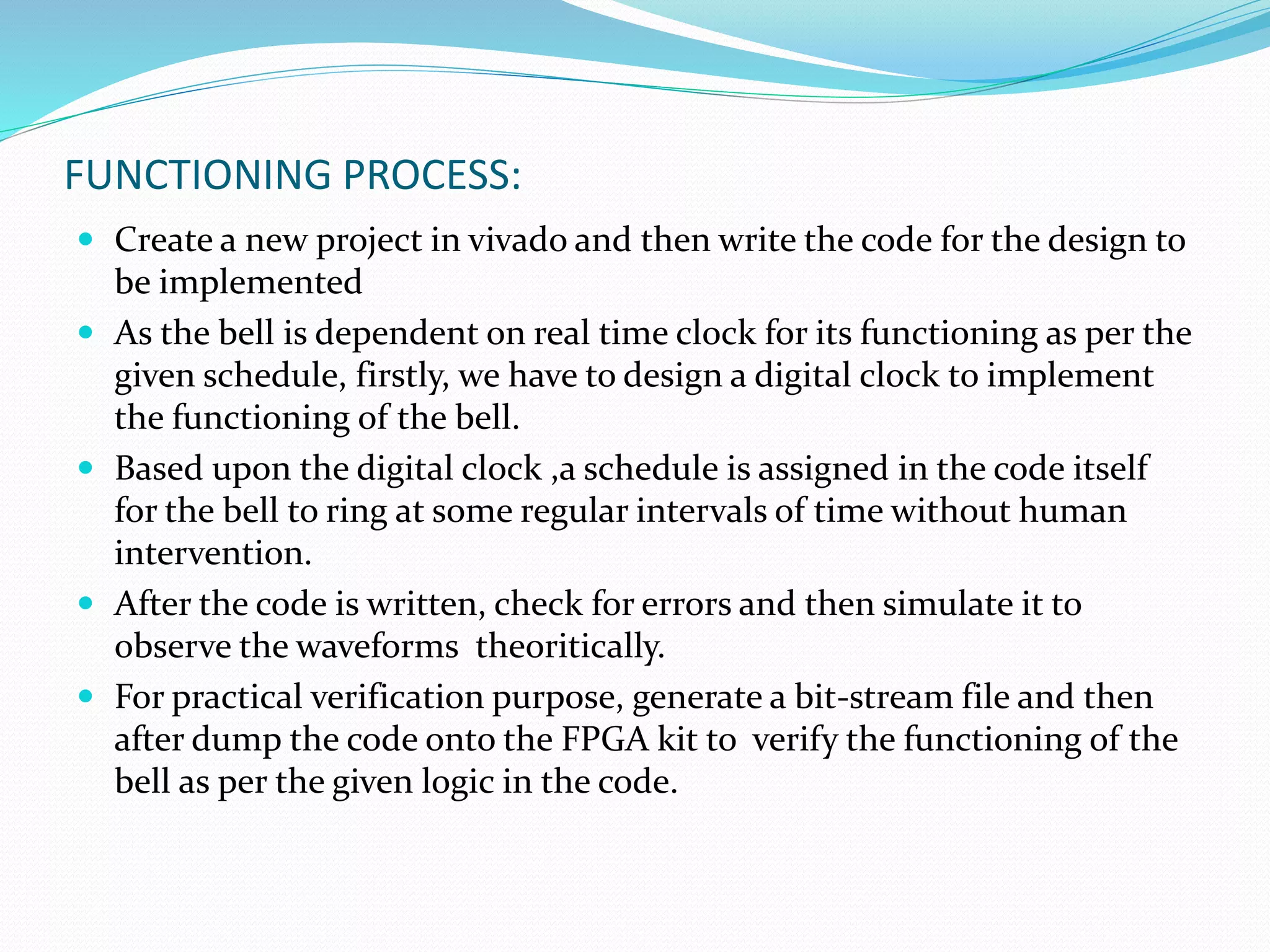 FUNCTIONING PROCESS:
 Create a new project in vivado and then write the code for the design to
be implemented
 As the bell is dependent on real time clock for its functioning as per the
given schedule, firstly, we have to design a digital clock to implement
the functioning of the bell.
 Based upon the digital clock ,a schedule is assigned in the code itself
for the bell to ring at some regular intervals of time without human
intervention.
 After the code is written, check for errors and then simulate it to
observe the waveforms theoritically.
 For practical verification purpose, generate a bit-stream file and then
after dump the code onto the FPGA kit to verify the functioning of the
bell as per the given logic in the code.
 