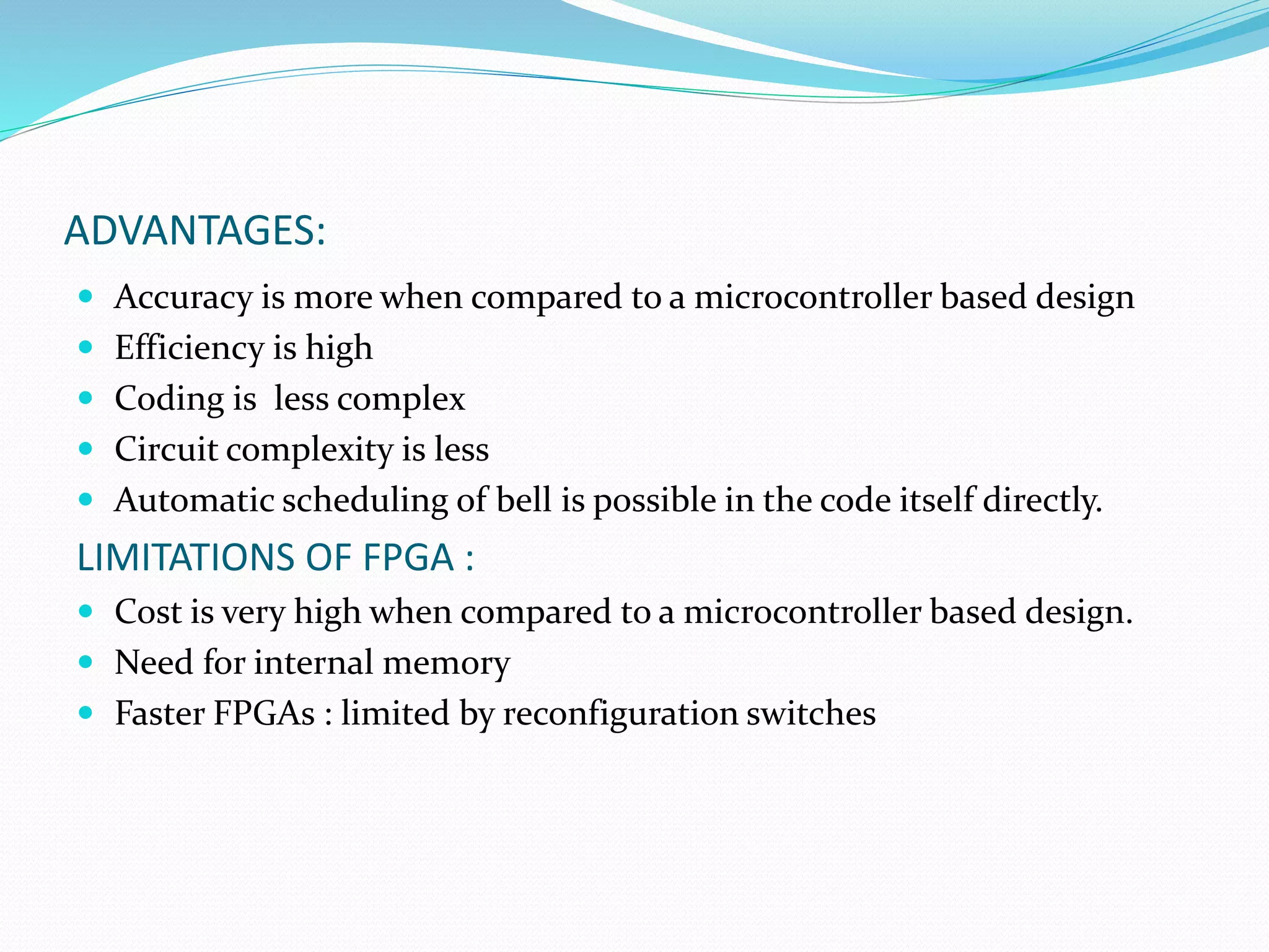 ADVANTAGES:
 Accuracy is more when compared to a microcontroller based design
 Efficiency is high
 Coding is less complex
 Circuit complexity is less
 Automatic scheduling of bell is possible in the code itself directly.
LIMITATIONS OF FPGA :
 Cost is very high when compared to a microcontroller based design.
 Need for internal memory
 Faster FPGAs : limited by reconfiguration switches
 