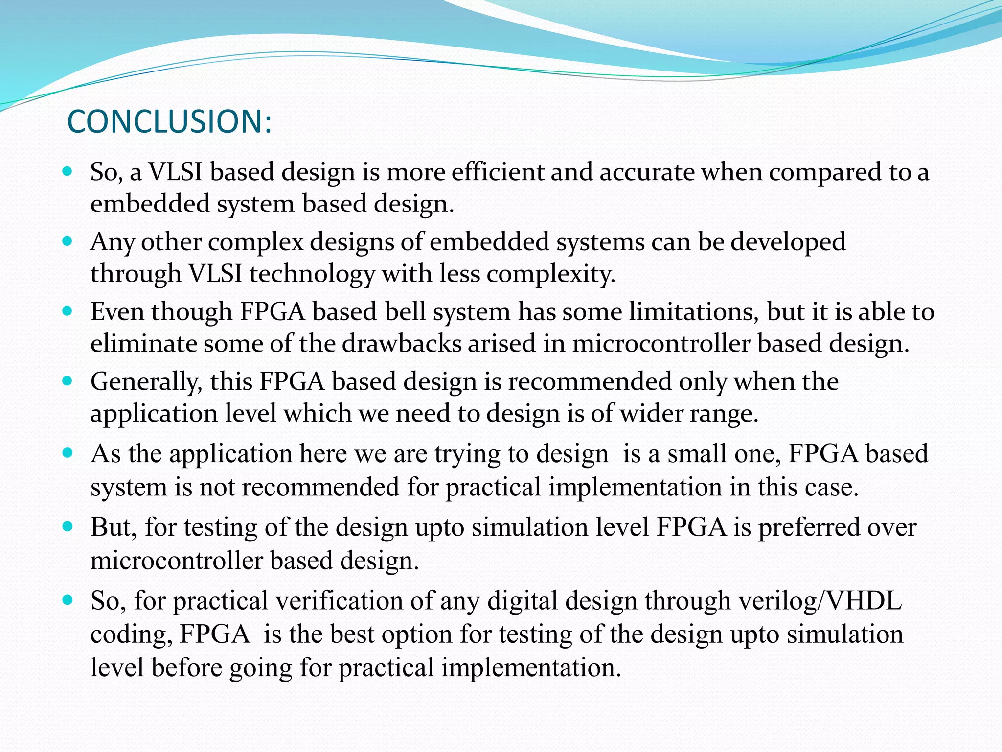 CONCLUSION:
 So, a VLSI based design is more efficient and accurate when compared to a
embedded system based design.
 Any other complex designs of embedded systems can be developed
through VLSI technology with less complexity.
 Even though FPGA based bell system has some limitations, but it is able to
eliminate some of the drawbacks arised in microcontroller based design.
 Generally, this FPGA based design is recommended only when the
application level which we need to design is of wider range.
 As the application here we are trying to design is a small one, FPGA based
system is not recommended for practical implementation in this case.
 But, for testing of the design upto simulation level FPGA is preferred over
microcontroller based design.
 So, for practical verification of any digital design through verilog/VHDL
coding, FPGA is the best option for testing of the design upto simulation
level before going for practical implementation.
 