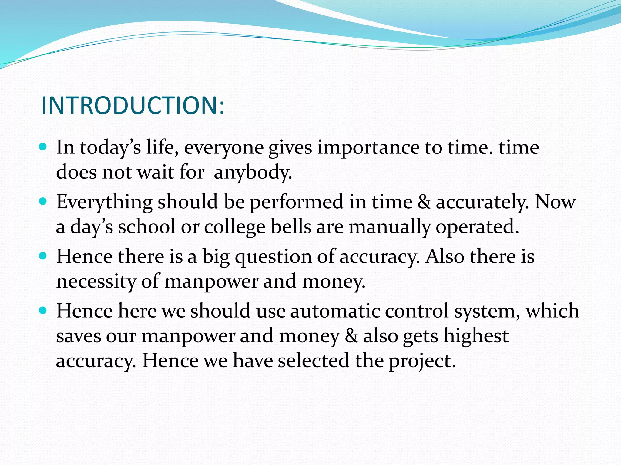 INTRODUCTION:
 In today’s life, everyone gives importance to time. time
does not wait for anybody.
 Everything should be performed in time & accurately. Now
a day’s school or college bells are manually operated.
 Hence there is a big question of accuracy. Also there is
necessity of manpower and money.
 Hence here we should use automatic control system, which
saves our manpower and money & also gets highest
accuracy. Hence we have selected the project.
 