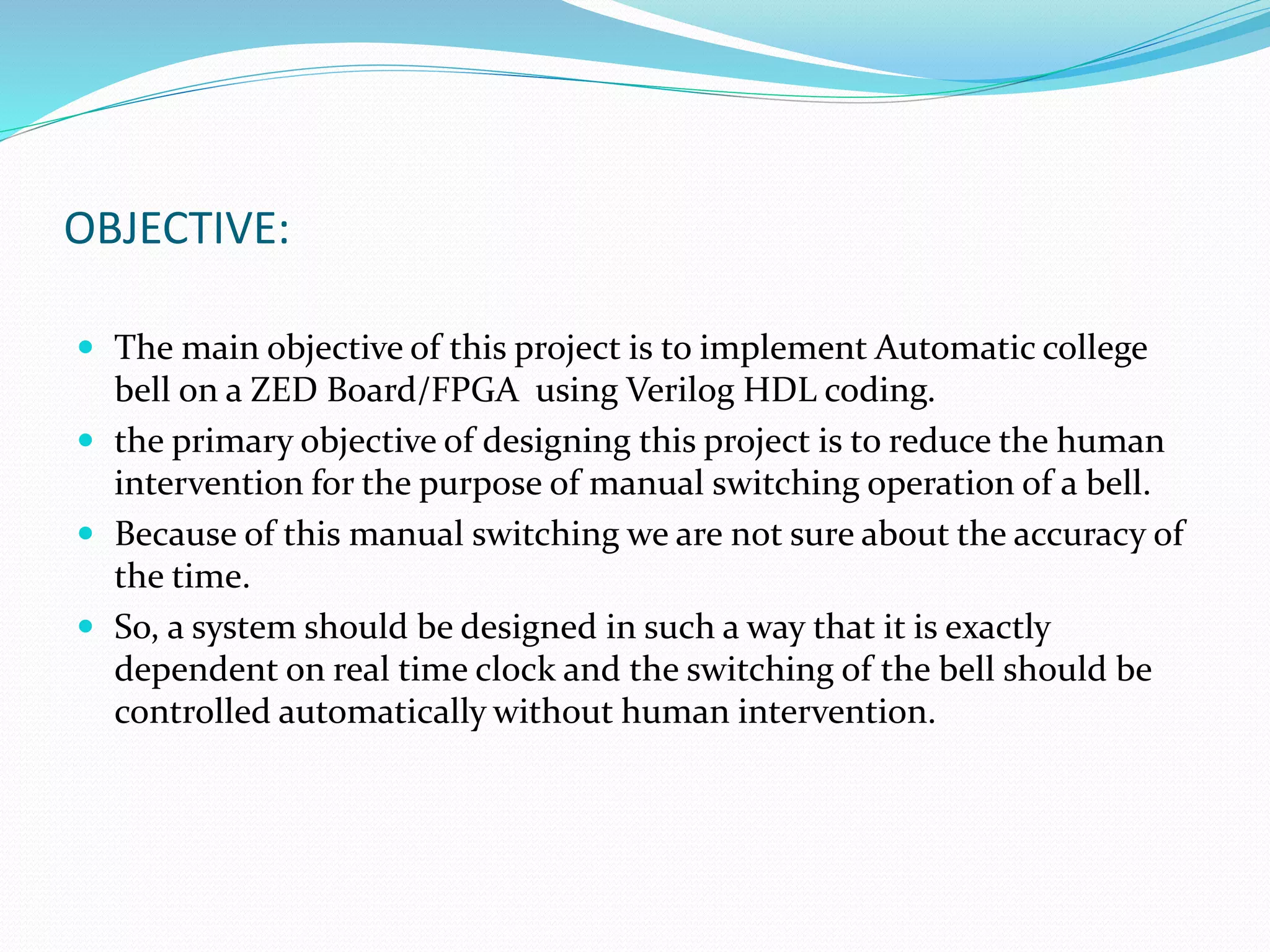OBJECTIVE:
 The main objective of this project is to implement Automatic college
bell on a ZED Board/FPGA using Verilog HDL coding.
 the primary objective of designing this project is to reduce the human
intervention for the purpose of manual switching operation of a bell.
 Because of this manual switching we are not sure about the accuracy of
the time.
 So, a system should be designed in such a way that it is exactly
dependent on real time clock and the switching of the bell should be
controlled automatically without human intervention.
 