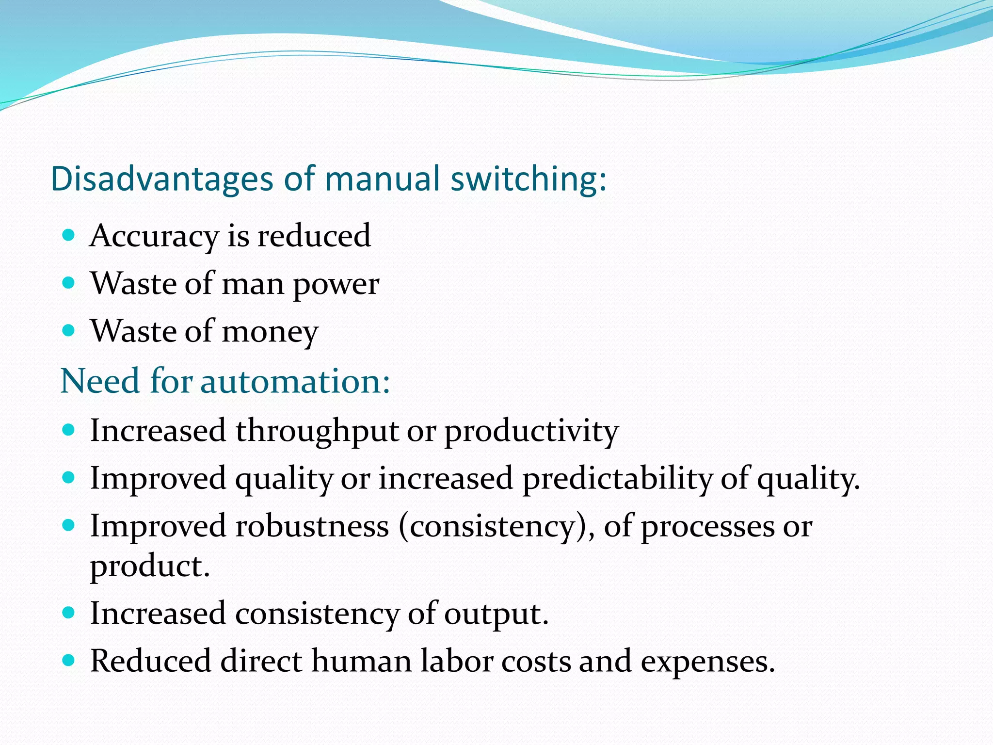 Disadvantages of manual switching:
 Accuracy is reduced
 Waste of man power
 Waste of money
Need for automation:
 Increased throughput or productivity
 Improved quality or increased predictability of quality.
 Improved robustness (consistency), of processes or
product.
 Increased consistency of output.
 Reduced direct human labor costs and expenses.
 