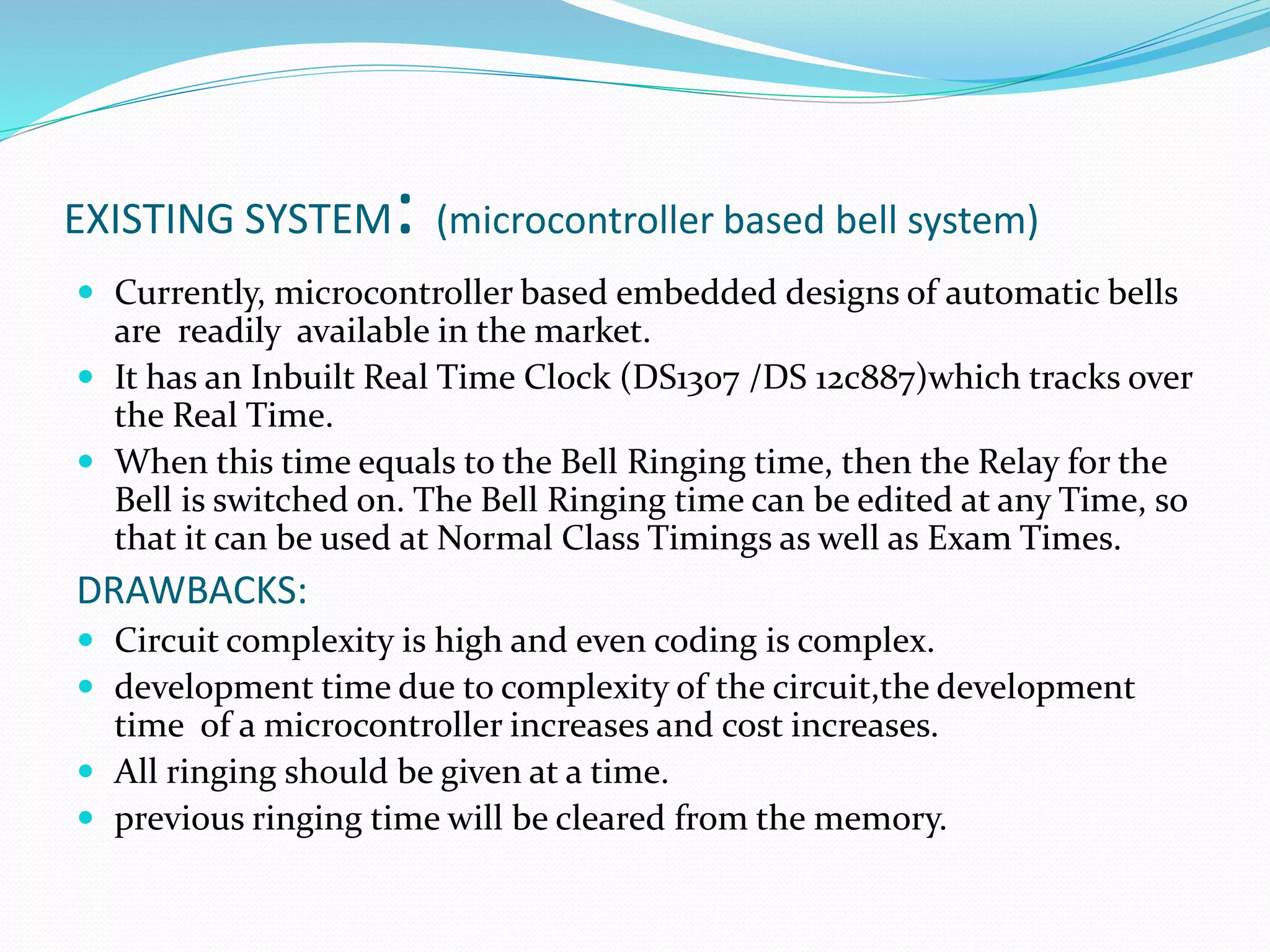 EXISTING SYSTEM: (microcontroller based bell system)
 Currently, microcontroller based embedded designs of automatic bells
are readily available in the market.
 It has an Inbuilt Real Time Clock (DS1307 /DS 12c887)which tracks over
the Real Time.
 When this time equals to the Bell Ringing time, then the Relay for the
Bell is switched on. The Bell Ringing time can be edited at any Time, so
that it can be used at Normal Class Timings as well as Exam Times.
DRAWBACKS:
 Circuit complexity is high and even coding is complex.
 development time due to complexity of the circuit,the development
time of a microcontroller increases and cost increases.
 All ringing should be given at a time.
 previous ringing time will be cleared from the memory.
 