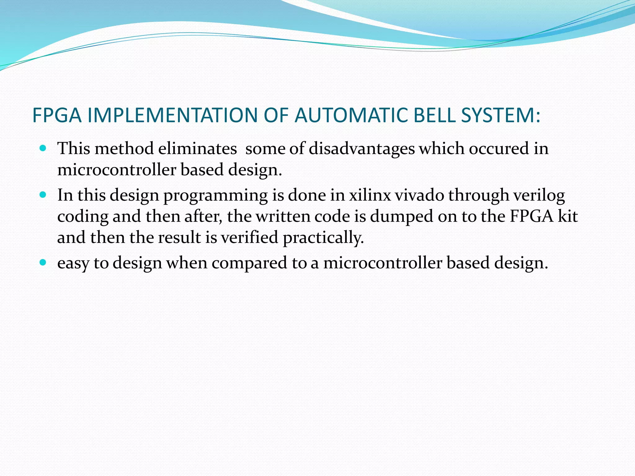 FPGA IMPLEMENTATION OF AUTOMATIC BELL SYSTEM:
 This method eliminates some of disadvantages which occured in
microcontroller based design.
 In this design programming is done in xilinx vivado through verilog
coding and then after, the written code is dumped on to the FPGA kit
and then the result is verified practically.
 easy to design when compared to a microcontroller based design.
 
