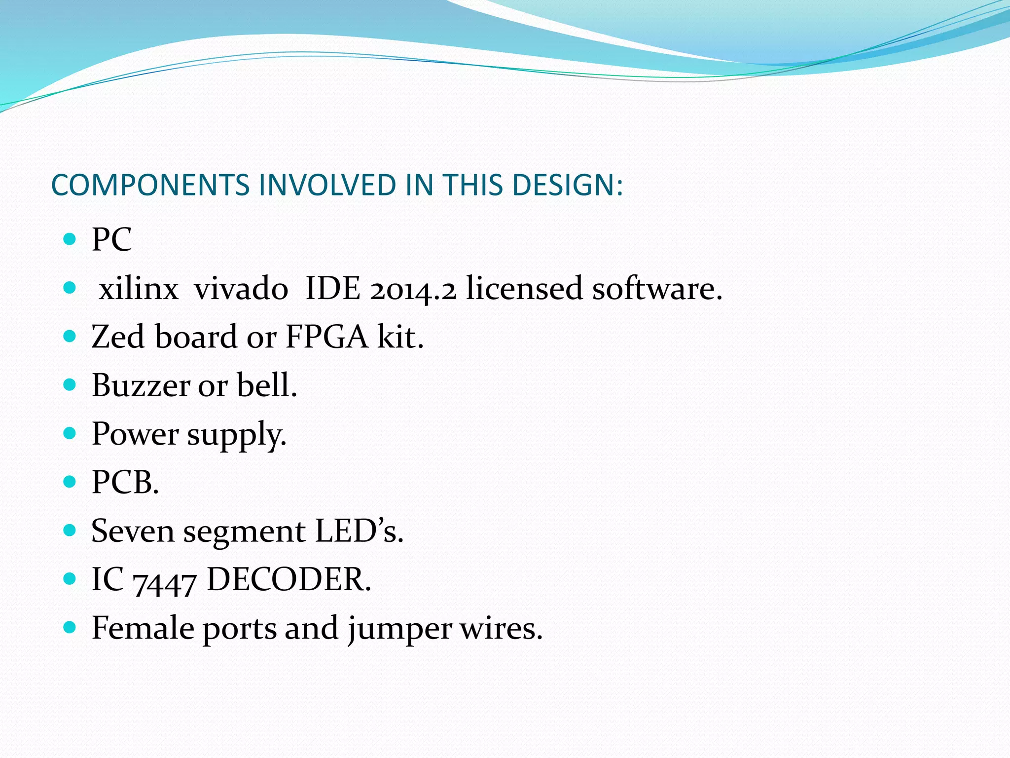 COMPONENTS INVOLVED IN THIS DESIGN:
 PC
 xilinx vivado IDE 2014.2 licensed software.
 Zed board or FPGA kit.
 Buzzer or bell.
 Power supply.
 PCB.
 Seven segment LED’s.
 IC 7447 DECODER.
 Female ports and jumper wires.
 