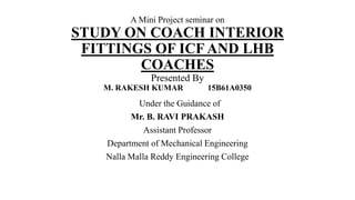 A Mini Project seminar on
STUDY ON COACH INTERIOR
FITTINGS OF ICF AND LHB
COACHES
Presented By
M. RAKESH KUMAR 15B61A0350
Under the Guidance of
Mr. B. RAVI PRAKASH
Assistant Professor
Department of Mechanical Engineering
Nalla Malla Reddy Engineering College
 