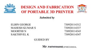 DESIGN AND FABRICATION
OF PORTABLE 3D PRINTER
Submitted by
ELBIN GEORGE 730920114312
MAHESH KUMAR S 730920114337
MOORTHI N 730920114343
SAKTHIVEL K 730920114347
GUIDED BY
Mr .P.NITHIYANAND,AP/MECHANICAL
 