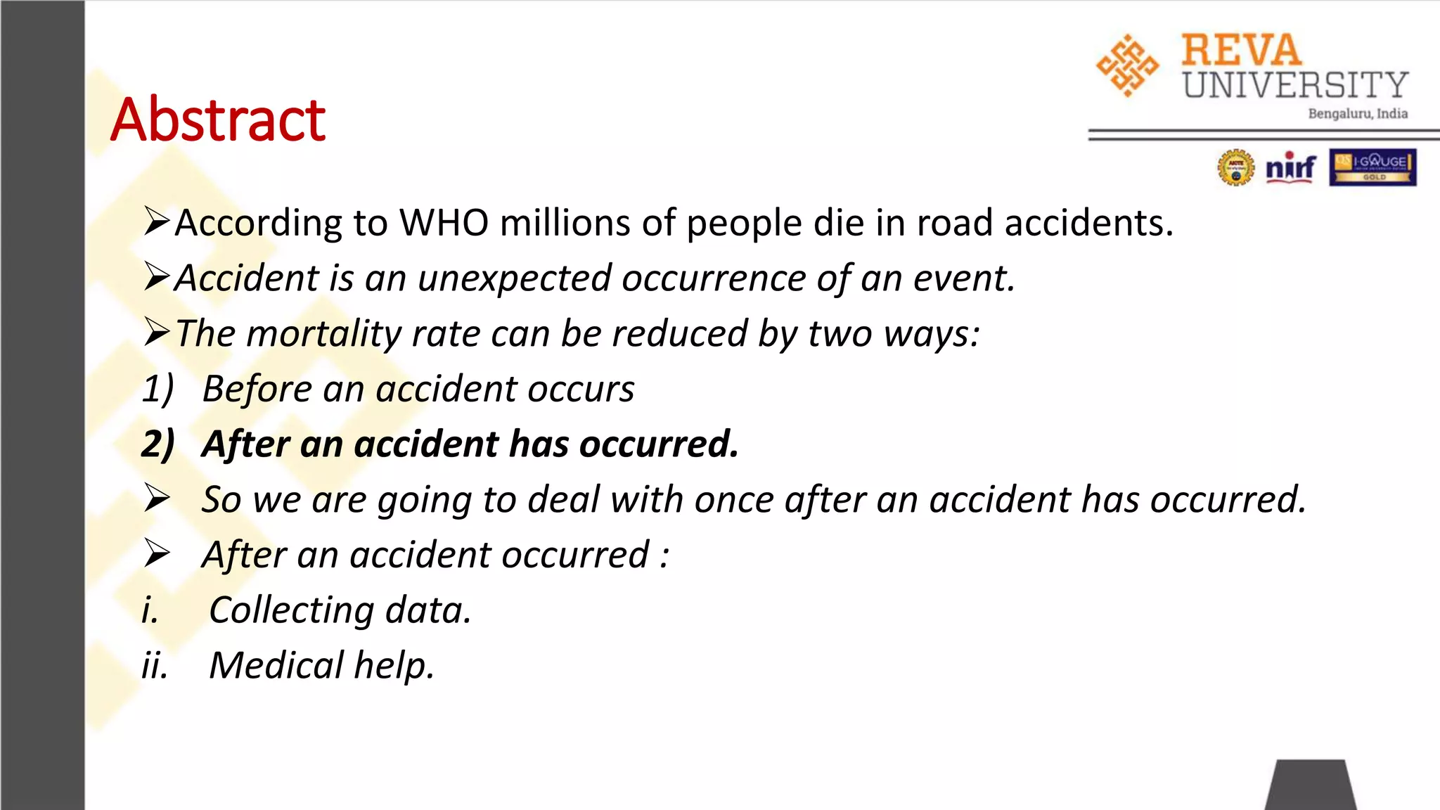 Abstract
According to WHO millions of people die in road accidents.
Accident is an unexpected occurrence of an event.
The mortality rate can be reduced by two ways:
1) Before an accident occurs
2) After an accident has occurred.
 So we are going to deal with once after an accident has occurred.
 After an accident occurred :
i. Collecting data.
ii. Medical help.
 