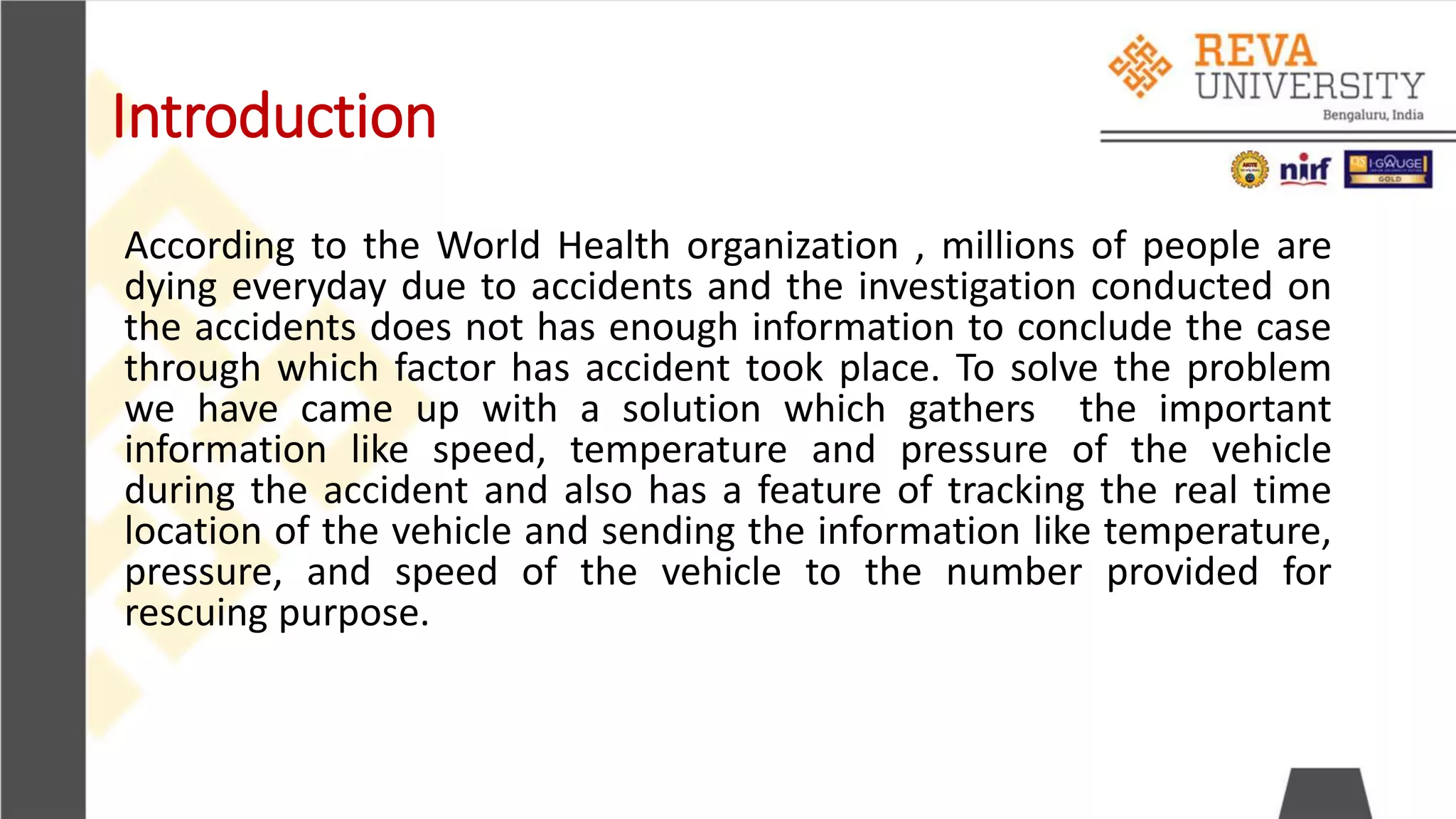 Introduction
According to the World Health organization , millions of people are
dying everyday due to accidents and the investigation conducted on
the accidents does not has enough information to conclude the case
through which factor has accident took place. To solve the problem
we have came up with a solution which gathers the important
information like speed, temperature and pressure of the vehicle
during the accident and also has a feature of tracking the real time
location of the vehicle and sending the information like temperature,
pressure, and speed of the vehicle to the number provided for
rescuing purpose.
 