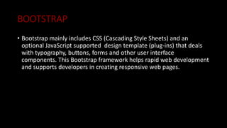 BOOTSTRAP
• Bootstrap mainly includes CSS (Cascading Style Sheets) and an
optional JavaScript supported design template (plug-ins) that deals
with typography, buttons, forms and other user interface
components. This Bootstrap framework helps rapid web development
and supports developers in creating responsive web pages.
 