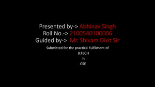 Presented by-> Abhinav Singh
Roll No.-> 2100540100006
Guided by-> Mr. Shivam Dixit Sir
Submitted for the practical fulfilment of
B.TECH
In
CSE
 