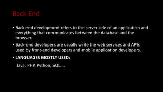 Back End
• Back end development refers to the server side of an application and
everything that communicates between the database and the
browser.
• Back-end developers are usually write the web services and APIs
used by front-end developers and mobile application developers.
• LANGUAGES MOSTLY USED:
Java, PHP, Python, SQL....
 