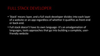 FULL STACK DEVELOPER
• 'Stack' means layer, and a full stack developer divides into each layer
of a website or an app regardless of whether it qualifies as front-end
or back-end.
• Full stack doesn't have its own language- it's an amalgamation of
languages, tools approaches that go into building a complete, user-
friendly website
 