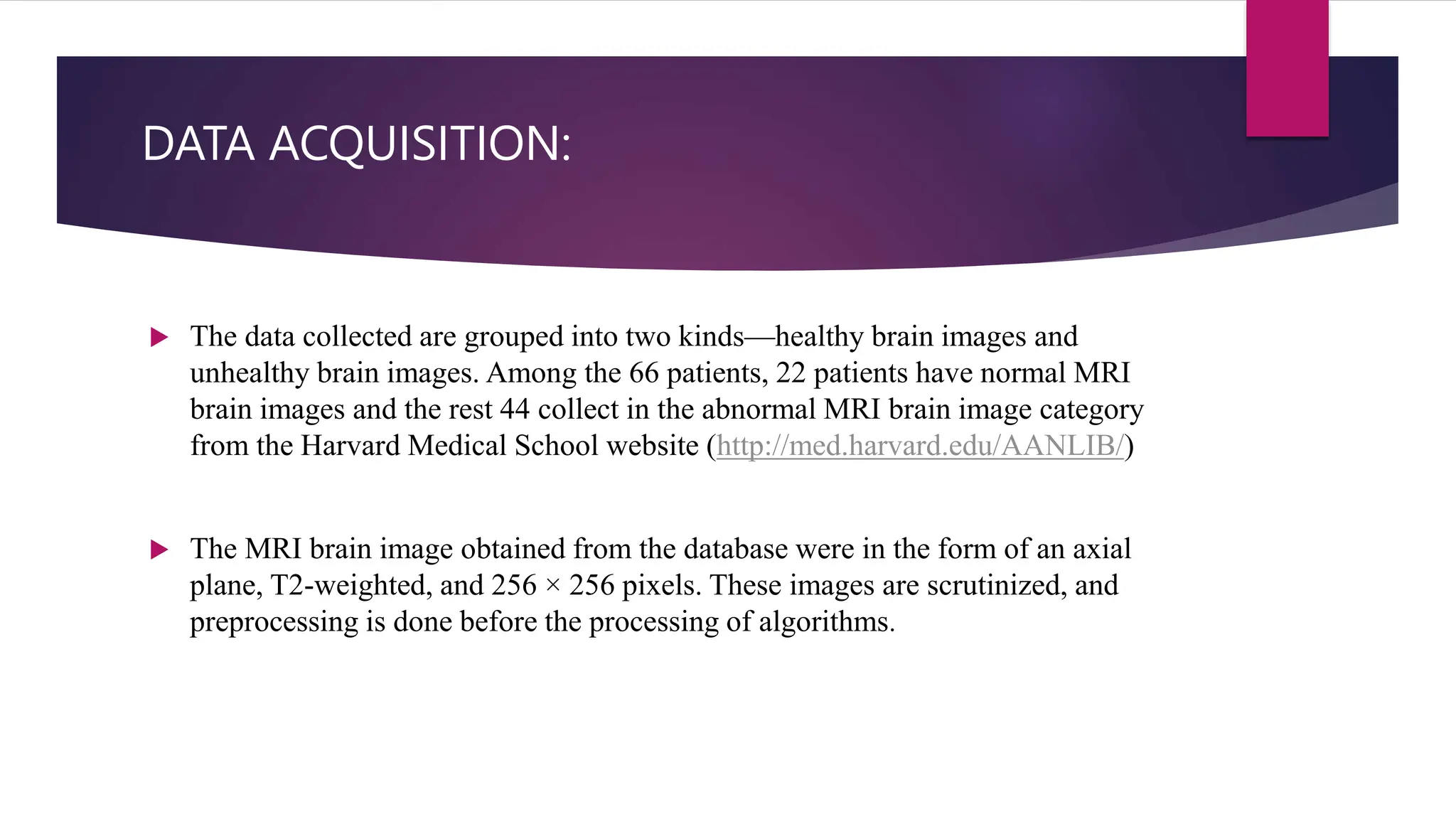 DATA ACQUISITION:
 The data collected are grouped into two kinds—healthy brain images and
unhealthy brain images. Among the 66 patients, 22 patients have normal MRI
brain images and the rest 44 collect in the abnormal MRI brain image category
from the Harvard Medical School website (http://med.harvard.edu/AANLIB/)
 The MRI brain image obtained from the database were in the form of an axial
plane, T2-weighted, and 256 × 256 pixels. These images are scrutinized, and
preprocessing is done before the processing of algorithms.
 