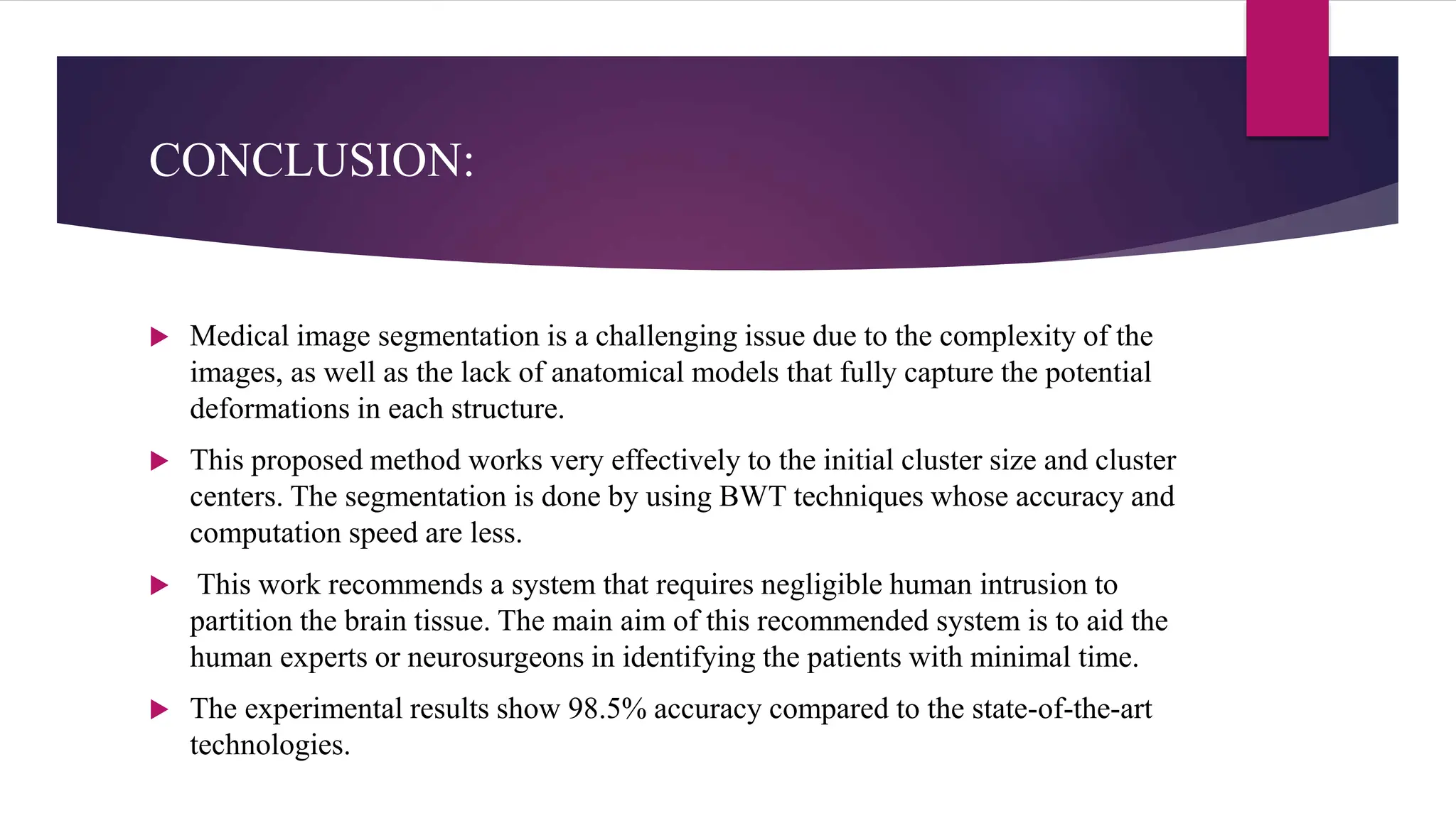 CONCLUSION:
 Medical image segmentation is a challenging issue due to the complexity of the
images, as well as the lack of anatomical models that fully capture the potential
deformations in each structure.
 This proposed method works very effectively to the initial cluster size and cluster
centers. The segmentation is done by using BWT techniques whose accuracy and
computation speed are less.
 This work recommends a system that requires negligible human intrusion to
partition the brain tissue. The main aim of this recommended system is to aid the
human experts or neurosurgeons in identifying the patients with minimal time.
 The experimental results show 98.5% accuracy compared to the state-of-the-art
technologies.
 