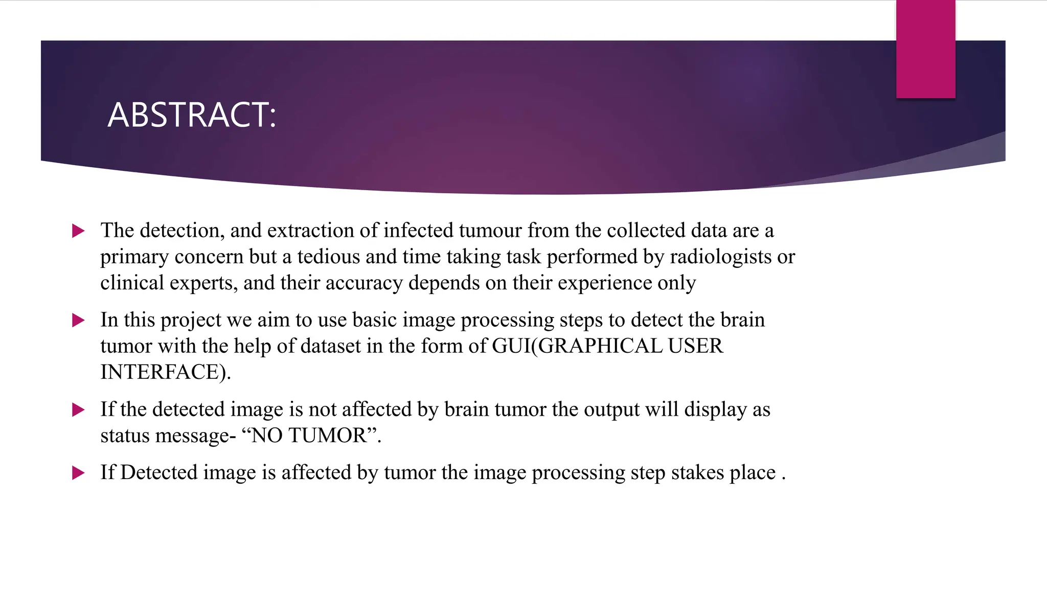 ABSTRACT:
 The detection, and extraction of infected tumour from the collected data are a
primary concern but a tedious and time taking task performed by radiologists or
clinical experts, and their accuracy depends on their experience only
 In this project we aim to use basic image processing steps to detect the brain
tumor with the help of dataset in the form of GUI(GRAPHICAL USER
INTERFACE).
 If the detected image is not affected by brain tumor the output will display as
status message- “NO TUMOR”.
 If Detected image is affected by tumor the image processing step stakes place .
 