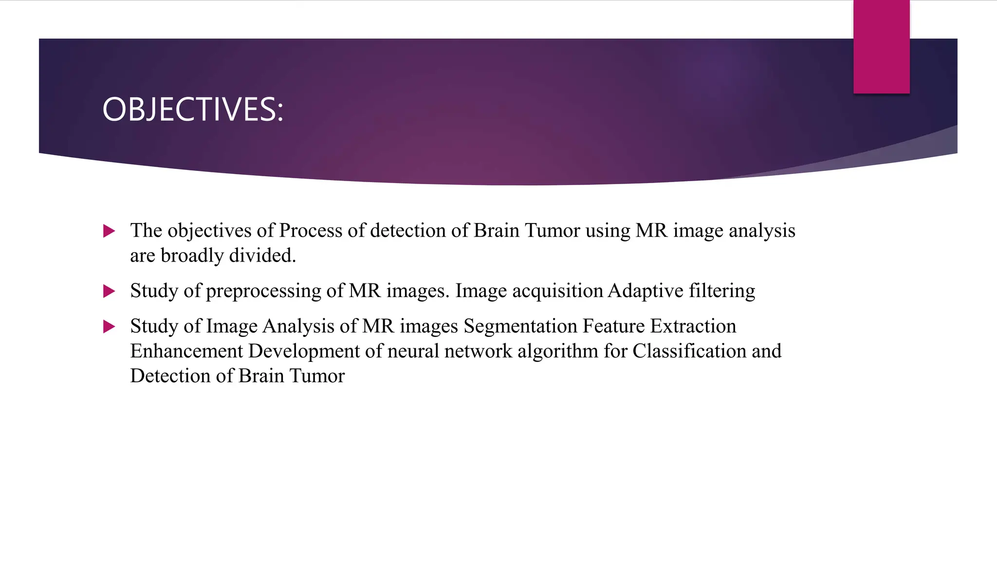 OBJECTIVES:
 The objectives of Process of detection of Brain Tumor using MR image analysis
are broadly divided.
 Study of preprocessing of MR images. Image acquisition Adaptive filtering
 Study of Image Analysis of MR images Segmentation Feature Extraction
Enhancement Development of neural network algorithm for Classification and
Detection of Brain Tumor
 