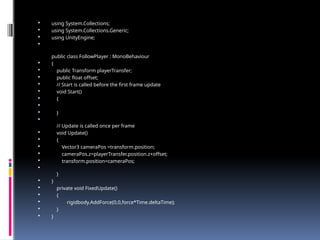  using System.Collections;
 using System.Collections.Generic;
 using UnityEngine;

public class FollowPlayer : MonoBehaviour
 {
 public Transform playerTransfer;
 public float offset;
 // Start is called before the first frame update
 void Start()
 {

 }

// Update is called once per frame
 void Update()
 {
 Vector3 cameraPos =transform.position;
 cameraPos.z=playerTransfer.position.z+offset;
 transform.position=cameraPos;

}
 }
 private void FixedUpdate()
 {
 rigidbody.AddForce(0,0,force*Time.deltaTime);
 }
 }
 