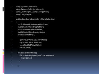  using System.Collections;
 using System.Collections.Generic;
 using UnityEngine.SceneManagement;
 using UnityEngine;

public class GameController : MonoBehaviour
 {
 public GameObject gameOverPanel;
 public GameObject tapToStart;
 public GameObject scoreText;
 public GameObject pasueMenu;
 private void Start() {

 gameOverPanel.SetActive(false);
 tapToStart.SetActive(true);
 scoreText.SetActive(false);
 PauseGame();
 }
 private void Update() {
 if(Input.GetKeyDown(KeyCode.Mouse0)){
 StartGame();
 }

 }
 