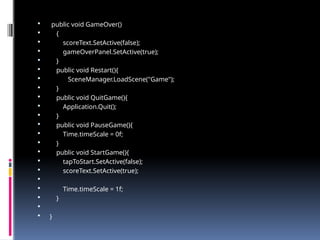  public void GameOver()
 {
 scoreText.SetActive(false);
 gameOverPanel.SetActive(true);
 }
 public void Restart(){
 SceneManager.LoadScene("Game");
 }
 public void QuitGame(){
 Application.Quit();
 }
 public void PauseGame(){
 Time.timeScale = 0f;
 }
 public void StartGame(){
 tapToStart.SetActive(false);
 scoreText.SetActive(true);

 Time.timeScale = 1f;
 }

 }
 