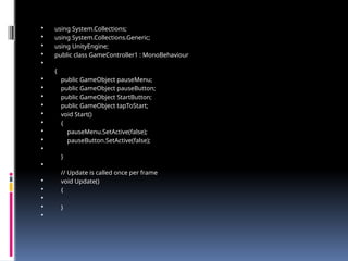  using System.Collections;
 using System.Collections.Generic;
 using UnityEngine;
 public class GameController1 : MonoBehaviour

{
 public GameObject pauseMenu;
 public GameObject pauseButton;
 public GameObject StartButton;
 public GameObject tapToStart;
 void Start()
 {
 pauseMenu.SetActive(false);
 pauseButton.SetActive(false);

}

// Update is called once per frame
 void Update()
 {

 }

 