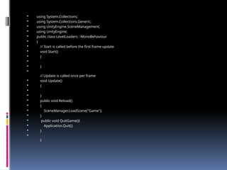  using System.Collections;
 using System.Collections.Generic;
 using UnityEngine.SceneManagement;
 using UnityEngine;
 public class LevelLoaders : MonoBehaviour
 {
 // Start is called before the first frame update
 void Start()
 {

 }

// Update is called once per frame
 void Update()
 {

 }
 public void Reload()
 {
 SceneManager.LoadScene("Game");
 }
 public void QuitGame(){
 Application.Quit();
 }

}
 
