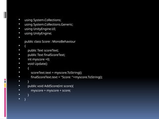  using System.Collections;
 using System.Collections.Generic;
 using UnityEngine.UI;
 using UnityEngine;

public class Score : MonoBehaviour
 {
 public Text scoreText;
 public Text finalScoreText;
 int myscore =0;
 void Update()
 {
 scoreText.text = myscore.ToString();
 finalScoreText.text = "Score: "+myscore.ToString();
 }
 public void AddScore(int score){
 myscore = myscore + score;
 }
 }
 