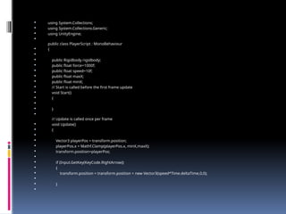  using System.Collections;
 using System.Collections.Generic;
 using UnityEngine;

public class PlayerScript : MonoBehaviour
 {

 public Rigidbody rigidbody;
 public float force=1000f;
 public float speed=10f;
 public float maxX;
 public float minX;
 // Start is called before the first frame update
 void Start()
 {

 }

// Update is called once per frame
 void Update()
 {

 Vector3 playerPos = transform.position;
 playerPos.x = Mathf.Clamp(playerPos.x, minX,maxX);
 transform.position=playerPos;

 if (Input.GetKey(KeyCode.RightArrow))
 {
 transform.position = transform.position + new Vector3(speed*Time.deltaTime,0,0);

 }

 