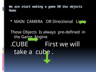 We are start making a game OR Use objects
Name
 MAIN CAMERA OR Directional Light
These Objects Is always pre-defined in
the Game Engine
.CUBE First we will
take a cube .
 